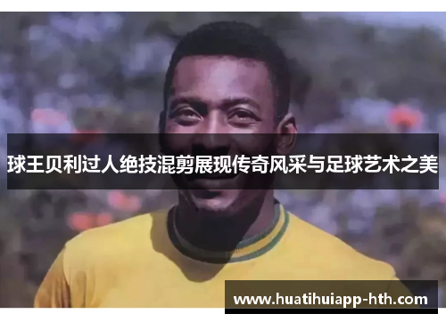球王贝利过人绝技混剪展现传奇风采与足球艺术之美