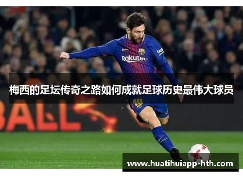 梅西的足坛传奇之路如何成就足球历史最伟大球员
